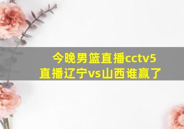 今晚男篮直播cctv5 直播辽宁vs山西谁赢了